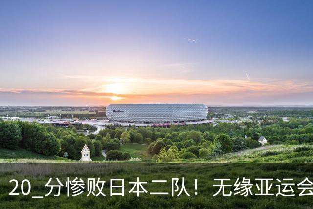 20 分惨败日本二队！无缘亚运会决赛，中国男篮正在被全面甩开